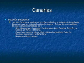 Canarias
   Situación geográfica
         Las islas Canarias se localizan en el océano Atlántico, al sudoeste de la península
         ibérica, cerca de las costas del continente africano . Se trata de un archipiélago
         de origen volcánico constituido por :
            Siete islas mayores: Lanzarote, Fuerteventura, Gran Canarias, Tenerife, La
              Gomera, La Palma y El Hierro.
            Cuatro islas menores: isla de lobos e islas del archipiélago Cinijo (La
              Graciosa, Alegranza y Montaña Clara)
            Numerosos islotes rocosos.
 