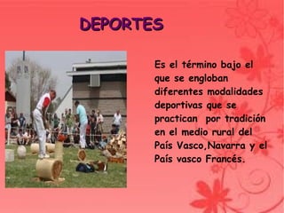 DEPORTES

             Es el término bajo el
             que se engloban
             diferentes modalidades
             deportivas que se
             practican por tradición
             en el medio rural del
             País Vasco,Navarra y el
             País vasco Francés.



          
 