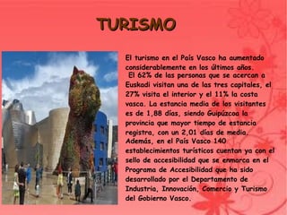 TURISMO
      El turismo en el País Vasco ha aumentado
      considerablemente en los últimos años.
       El 62% de las personas que se acercan a
      Euskadi visitan una de las tres capitales, el
      27% visita el interior y el 11% la costa
      vasca. La estancia media de los visitantes
      es de 1,88 días, siendo Guipúzcoa la
      provincia que mayor tiempo de estancia
      registra, con un 2,01 días de media.
      Además, en el País Vasco 140
      establecimientos turísticos cuentan ya con el
      sello de accesibilidad que se enmarca en el
      Programa de Accesibilidad que ha sido
      desarrollado por el Departamento de
      Industria, Innovación, Comercio y Turismo
      del Gobierno Vasco.
            
 