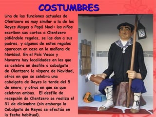 COSTUMBRES
Una de las funciones actuales de
Olentzero es muy similar a la de los
Reyes Magos o Papá Noel: los niños
escriben sus cartas a Olentzero
pidiéndole regalos, se las dan a sus
padres, y algunos de estos regalos
aparecen en casa en la mañana de
Navidad. En el País Vasco y
Navarra hay localidades en los que
se celebra un desfile o cabalgata
de Olentzero la víspera de Navidad,
otros en que se celebra una
cabalgata de Reyes la tarde del 5
de enero, y otros en que se que
celebran ambas. El desfile de
recepción de Olentzero se realiza el
31 de diciembre (sin embargo la
Cabalgata de Reyes se efectúa en
                                        
la fecha habitual).
 