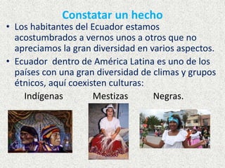 Constatar un hecho
• Los habitantes del Ecuador estamos
acostumbrados a vernos unos a otros que no
apreciamos la gran diversidad en varios aspectos.
• Ecuador dentro de América Latina es uno de los
países con una gran diversidad de climas y grupos
étnicos, aquí coexisten culturas:
Indígenas Mestizas Negras.