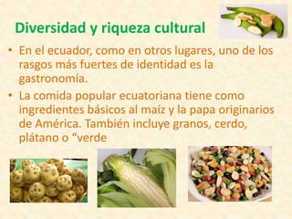 Diversidad y riqueza cultural
• En el ecuador, como en otros lugares, uno de los
rasgos más fuertes de identidad es la
gastronomía.
• La comida popular ecuatoriana tiene como
ingredientes básicos al maíz y la papa originarios
de América. También incluye granos, cerdo,
plátano o “verde
