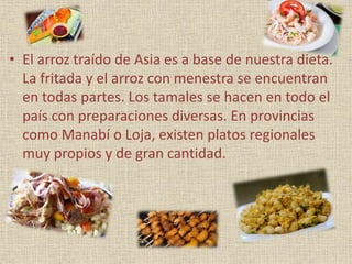 • El arroz traído de Asia es a base de nuestra dieta.
La fritada y el arroz con menestra se encuentran
en todas partes. Los tamales se hacen en todo el
país con preparaciones diversas. En provincias
como Manabí o Loja, existen platos regionales
muy propios y de gran cantidad.