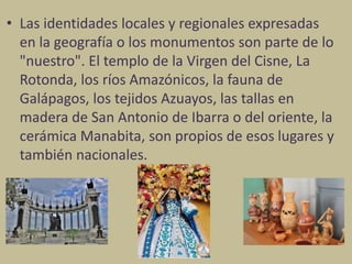 • Las identidades locales y regionales expresadas
en la geografía o los monumentos son parte de lo
"nuestro". El templo de la Virgen del Cisne, La
Rotonda, los ríos Amazónicos, la fauna de
Galápagos, los tejidos Azuayos, las tallas en
madera de San Antonio de Ibarra o del oriente, la
cerámica Manabita, son propios de esos lugares y
también nacionales.