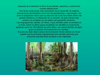 Después de la transición a tierra de las plantas, aparecen y evolucionan
nuevas adaptaciones.
Una de las evoluciones más importantes fue el desarrollo de órganos
reproductores pluricelulares como son los gametangios y esporangios. Así
como la adaptación hecha para la retención del óvulo fecundado dentro del
gameto femenino y el desarrollo de un embrión, de esta manera este
embrión es protegido por los tejidos del gametofito femenino.
Las Angiospermas, plantas con flores, cuyas semillas están encerradas en
un fruto, fueron el último grupo de plantas con semillas en evolucionar,
aparecen cerca de 100 millones de años atrás y son descendientes de algún
grupo de plantas Gimnospermas con semillas.
El punto de vista clásico acerca de la evolución de las plantas con flores
sugiere que las primeras angiospermas eran árboles perennes que
producían grandes flores similares a las magnolias.
 
