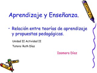 Aprendizaje y Enseñanza.
• Relación entre teorías de aprendizaje
y propuestas pedagógicas.
Unidad II Actividad II
Tutora: Ruth Díaz

Isamara Díaz

 