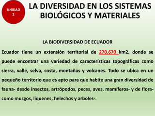 LA DIVERSIDAD EN LOS SISTEMAS
BIOLÓGICOS Y MATERIALES
LA BIODIVERSIDAD DE ECUADOR
Ecuador tiene un extensión territorial de 270.670 km2, donde se
puede encontrar una variedad de características topográficas como
sierra, valle, selva, costa, montañas y volcanes. Todo se ubica en un
pequeño territorio que es apto para que habite una gran diversidad de
fauna- desde insectos, artrópodos, peces, aves, mamíferos- y de flora-
como musgos, líquenes, helechos y arboles-.
UNIDAD
2
 