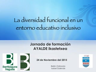 La diversidad funcional en un 
entorno educativo inclusivo
Jornada de formación
AYALDE ikastetxea
24 de Noviembre del 2015
Belén Odriozola
Isabel Galende
 