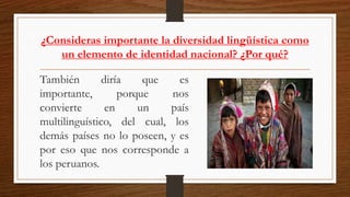 ¿Consideras importante la diversidad lingüística como
un elemento de identidad nacional? ¿Por qué?
También diría que es
importante, porque nos
convierte en un país
multilinguístico, del cual, los
demás países no lo poseen, y es
por eso que nos corresponde a
los peruanos.
 