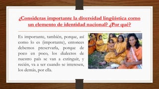 ¿Consideras importante la diversidad lingüística como
un elemento de identidad nacional? ¿Por qué?
Es importante, también, porque, así
como lo es (importante), entonces
debemos preservarla, porque de
poco en poco, los dialectos de
nuestro país se van a extinguir, y
recién, va a ser cuando se interesen,
los demás, por ella.
 
