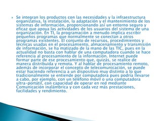  Se integran los productos con las necesidades y la infraestructura
organizativa, la instalación, la adaptación y el mantenimiento de los
sistemas de información, proporcionando así un entorno seguro y
eficaz que apoya las actividades de los usuarios del sistema de una
organización. En TI, la programación a menudo implica escribir
pequeños programas que normalmente se conectan a otros
programas existentes. El conjunto de recursos, procedimientos y
técnicas usadas en el procesamiento, almacenamiento y transmisión
de información, se ha matizado de la mano de las TIC, pues en la
actualidad no basta con hablar de una computadora cuando se hace
referencia al procesamiento de la información. Internet puede
formar parte de ese procesamiento que, quizás, se realice de
manera distribuida y remota. Y al hablar de procesamiento remoto,
además de incorporar el concepto de telecomunicación, se puede
estar haciendo referencia a un dispositivo muy distinto a lo que
tradicionalmente se entiende por computadora pues podría llevarse
a cabo, por ejemplo, con un teléfono móvil o una computadora
ultra-portátil, con capacidad de operar en red mediante
Comunicación inalámbrica y con cada vez más prestaciones,
facilidades y rendimiento.
 