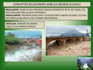 CONCEPTES RELACIONATS AMB ELS RÈGIMS FLUVIALS
CRESCUDA: MOMENT DE MÀXIM
CABAL D’UN CORRENT D’AIGUA
REGULARITAT: QUAN UN RIU PRESENTA POQUES DIFERÈNCIES EN EL SEU CABAL. ELS
MÉS REGULARS SÓN ELS RIUS CANTÀBRICS
IRREGULARITAT: PRESENTA CRESCUDES I ESTIATGES MÉS O MENYS ACUSATS. ELS RIUS
MÉS IRREGULARS SÓN ELS DEL VESSANT MEDITERRANI
 