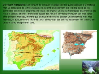 Un vesant hidrogràfic és el conjunt de conques les aigües de les quals aboquen a la mateixa
mar. La basculació de la Meseta cap a l'oest amb el plegament alpí i la disposició de les
serralades peninsulars properes a la costa, ha originat una xarxa hidrològica dissimètrica: els
rius del vessant atlàntic drenen les aigües del 70% del territori peninsular, són més llargs i
amb pendent menuda, mentre que els rius mediterranis ocupen una superfície molt més
menuda, el 30%, són curts i han de salvar el desnivell des del seu naixement fins la costa en
un curt tram, exceptuant l'Ebre.
 