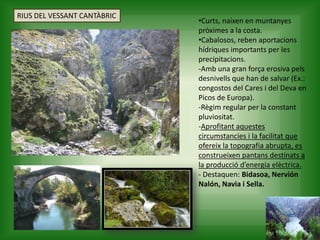 •Curts, naixen en muntanyes
pròximes a la costa.
•Cabalosos, reben aportacions
hídriques importants per les
precipitacions.
-Amb una gran força erosiva pels
desnivells que han de salvar (Ex.:
congostos del Cares i del Deva en
Picos de Europa).
-Règim regular per la constant
pluviositat.
-Aprofitant aquestes
circumstancies i la facilitat que
ofereix la topografia abrupta, es
construeixen pantans destinats a
la producció d’energia elèctrica.
- Destaquen: Bidasoa, Nervión
Nalón, Navia i Sella.
RIUS DEL VESSANT CANTÀBRIC
 