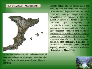 RIUS DEL VESSANT MEDITERRANI Excepte l’Ebre, els rius mediterranis són
curts, de forta pendent i cabal irregular, a
causa de les pluges escasses. A l’estiu
presenten estiatge, freqüentment es
converteixen en rambles o llits secs
durant un temps; a la tardor tenen fortes
crescudes per l’augment de
precipitacions, que causen vertaderes
catàstrofes. A conseqüència d’això, ha
sigut necessari construir embassaments
per regularitzar el cabal i proveir d’aigua a
la població, la indústria i l’agricultura. Els
principals rius són els de les conques
catalanes (Ter Llobregat, Francolí), els
valencians i murcians (Túria, Xúquer,
Segura) i els de la conca sud a Andalusia
(Guadalhorce, Almanzora).
Al vessant mediterrani són també freqüents els
torrents, sols porten aigua quan plou, la major
part de l’any es troben secs, els seus llits són
rambles.
 