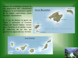 Aquests dos arxipèlags manquen de
rius pròpiament dits. L’abastiment
d’aigua es fa principalment a partir
de les aigües subterrànies, zones
humides i dessaladores.
En el cas de Balears la gestió de
l’aigua li correspon al Consorci
d’Aigua del Govern Balear, mentre
que a Canàries és el cabildo insular
de cadascuna de les illes qui
gestiona les aigües del seu territori.
 