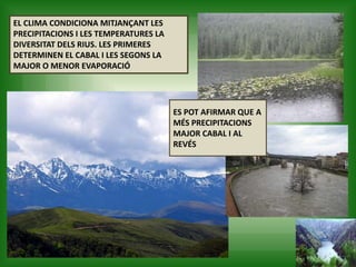 EL CLIMA CONDICIONA MITJANÇANT LES
PRECIPITACIONS I LES TEMPERATURES LA
DIVERSITAT DELS RIUS. LES PRIMERES
DETERMINEN EL CABAL I LES SEGONS LA
MAJOR O MENOR EVAPORACIÓ
ES POT AFIRMAR QUE A
MÉS PRECIPITACIONS
MAJOR CABAL I AL
REVÉS
 