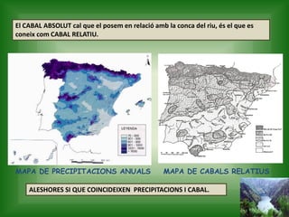 El CABAL ABSOLUT cal que el posem en relació amb la conca del riu, és el que es
coneix com CABAL RELATIU.
MAPA DE PRECIPITACIONS ANUALS MAPA DE CABALS RELATIUS
ALESHORES SI QUE COINCIDEIXEN PRECIPITACIONS I CABAL.
 