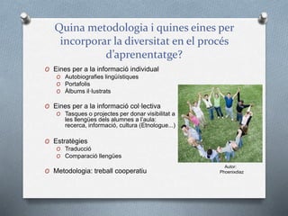 Quina metodologia i quines eines per
incorporar la diversitat en el procés
d’aprenentatge?
O Eines per a la informació individual
O Autobiografies lingüístiques
O Portafolis
O Àlbums il·lustrats
O Eines per a la informació col·lectiva
O Tasques o projectes per donar visibilitat a
les llengües dels alumnes a l’aula:
recerca, informació, cultura (Etnologue...)
O Estratègies
O Traducció
O Comparació llengües
O Metodologia: treball cooperatiu
Autor:
Phoenixdiaz
 