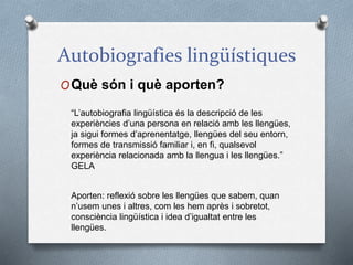 Autobiografies lingüístiques
OQuè són i què aporten?
“L’autobiografia lingüística és la descripció de les
experiències d’una persona en relació amb les llengües,
ja sigui formes d’aprenentatge, llengües del seu entorn,
formes de transmissió familiar i, en fi, qualsevol
experiència relacionada amb la llengua i les llengües.”
GELA
Aporten: reflexió sobre les llengües que sabem, quan
n’usem unes i altres, com les hem après i sobretot,
consciència lingüística i idea d’igualtat entre les
llengües.
 