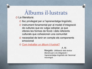 Àlbums il·lustrats
O La literatura:
O lloc privilegiat per a l’aprenentatge lingüístic,
O instrument fonamental per al model d’integració
de cultures que es vulgui adoptar, ja que
ofereix les formes de ficció i dels referents
culturals que cohesionen una comunitat
O necessitat de tenir en compte els components
emocional
O Com treballar un àlbum il·lustrat?
A. M.
Margallo. Utilització dels textos
literaris per a la integració i
l’aprenentatge lingüístic de l’alumnat
nouvingut.
 