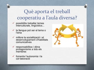 Què aporta el treball
cooperatiu a l’aula diversa?
 possibilita treballar temes
interculturals, lingüístics...
 la llengua pot ser el tema o
l’eina
 millora la socialització i el
desenvolupament d’habilitats
comunicatives
 responsabilitza i dóna
protagonisme a tots els
membres
 fomenta l’autonomia i la
col·laboració
 