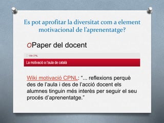 Es pot aprofitar la diversitat com a element
motivacional de l’aprenentatge?
OPaper del docent
Wiki motivació CPNL: “... reflexions perquè
des de l’aula i des de l’acció docent els
alumnes tinguin més interès per seguir el seu
procés d’aprenentatge.”
 