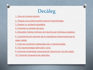 Decàleg
1. Creu en la tasca docent.
2. Tingues una actitud positiva davant l’aprenentatge.
3. Genera un ambient agradable.
4. Fomenta la cohesió del grup.
5. Desvetlla l’interès intrínsec de l’alumne per la llengua catalana.
6. Consciencia els alumnes de la importància instrumental que té
saber català.
7. Crea les condicions adequades per a l’aprenentatge.
8. Fes l’aprenentatge estimulant i amè.
9. Fomenta el benestar emocional de l’alumne en l’ús del català.
10. Fomenta l’avaluació per aprendre.
 