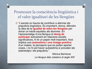 Promoure la consciència lingüística i
el valor igualitari de les llengües
O “L’escola no hauria de contribuir a afermar els
prejudicis lingüístics. És important, doncs, difondre
la idea de la igualtat de totes les llengües per
donar un tracte equitatiu als alumnes. En
l’aprenentatge d’una llengua el desig de
participar activament en relacions socials
significatives, hi té un paper molt important. Això
implica una autoestima i una imatge positiva
d’un mateix, la percepció que es poden aportar
coses, i no hi pot haver autoestima si prevalen els
estereotips i els prejudicis.”
Mònica Barrieras
La llengua dels catalans al segle XXI
 
