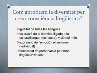 Com aprofitem la diversitat per
crear consciència lingüística?
O igualtat de totes les llengües
O valoració de la identitat lligada a la
cultura/llengua (col·lectiu): visió del món
O expressió de l’emoció i el sentiment
(individual)
O necessitat de preservació patrimoni
lingüístic=riquesa
 