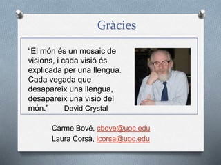 Gràcies
Carme Bové, cbove@uoc.edu
Laura Corsà, lcorsa@uoc.edu
“El món és un mosaic de
visions, i cada visió és
explicada per una llengua.
Cada vegada que
desapareix una llengua,
desapareix una visió del
món.” David Crystal
 