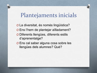 Plantejaments inicials
O La diversitat, és només lingüística?
O Ens l’hem de plantejar aïlladament?
O Diferents llengües, diferents estils
d’aprenentatge?
O Ens cal saber alguna cosa sobre les
llengües dels alumnes? Què?
 