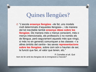 Quines llengües?
O “L’escola ensenya llengües –de fet, uns models
molt determinats d’aquestes llengües–, i de manera
del tot inevitable també ensenya idees sobre les
llengües. De manera més o menys conscient, més o
menys intencionada, els professors (i no només els
de llengua, però segurament aquests més que ningú,
si més no en general) comuniquen a les classes –i a
altres àmbits del centre– les seves representacions
sobre les llengües, sobre com són o haurien de ser,
la funció que fan, el valor que tenen, etc.”
P. Comelles et alt. Què
hem de fer amb les llengües de la immigració a l’escola?
 