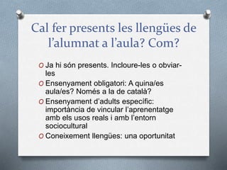 Cal fer presents les llengües de
l’alumnat a l’aula? Com?
O Ja hi són presents. Incloure-les o obviar-
les
O Ensenyament obligatori: A quina/es
aula/es? Només a la de català?
O Ensenyament d’adults específic:
importància de vincular l’aprenentatge
amb els usos reals i amb l’entorn
sociocultural
O Coneixement llengües: una oportunitat
 
