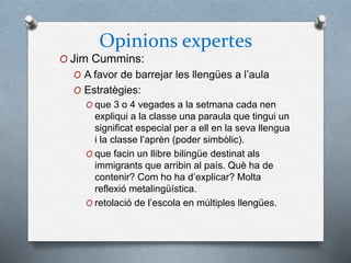 Opinions expertes
O Jim Cummins:
O A favor de barrejar les llengües a l’aula
O Estratègies:
O que 3 o 4 vegades a la setmana cada nen
expliqui a la classe una paraula que tingui un
significat especial per a ell en la seva llengua
i la classe l’aprèn (poder simbòlic).
O que facin un llibre bilingüe destinat als
immigrants que arribin al país. Què ha de
contenir? Com ho ha d’explicar? Molta
reflexió metalingüística.
O retolació de l’escola en múltiples llengües.
 