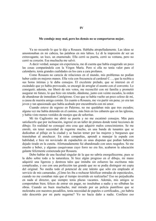 IV
Me conduje muy mal, pero los demás no se comportaron mejor.
Ya no recuerdo lo que le dije a Rosaura. Hablaba atropelladamente. Las ideas se
amontonaban en mi cabeza, las palabras en mis labios. Le di la impresión de ser un
extravagante, un loco, un enamorado. Ella cerró su puerta, cerró su ventana, pero no
cerró su corazón. Esa muchacha me salvó.
A decir verdad, aunque sin experiencia, me di cuenta que había exagerado un poco
las cosas comparándola con la Virgen María. Pero si ella no tenía valor para el
calendario, tenía grandes cualidades en los cara a cara profanos.
Como Rosaura no carecía de relaciones en el mundo, mis problemas no podían
haber caído en mejores manos. Ella veía con frecuencia al cardenal C…, que la recibía a
sus horas íntimas y le daba consejos. El excelente prelado, que se interesó en el
escándalo que yo había provocado, se encargó de arreglar el asunto con el convento. Lo
consiguió; además, me liberó de mis votos, me reconcilió con mi familia y prometió
asegurar mi futuro, lo que hizo sin retardo, dándome, junto con veinte escudos, la orden
de abandonar de inmediato Catelgirone. Creo que se había vuelto un poco celoso de mí,
a causa de nuestra amiga común. En cuanto a Rosaura, me vio partir sin pena; yo era tan
joven y tan apasionado que había acabado por encumbrarla con mi amor.
Cuando estuve de regreso en Palermo, no me quedaban más que tres escudos;
alguna vez me había detenido en el camino, más bien en los cabarets que en las iglesias,
y había visto menos vestidos de monjes que de señoritas.
Mi tío Cagliostro me abrió su puerta y no me escatimó consejos. Más para
satisfacerlo que por inclinación, ingresé en un taller de pintura donde tomé lecciones de
dibujo. En realidad no conseguí otra cosa que adquirir malos conocimientos. Se me
enroló, sin tener necesidad de rogarme mucho, en una banda de tunantes que se
dedicaban al pillaje en la ciudad y se hacían temer por las mujeres y burgueses que
transitaban al anochecer. En estas compañías, aprendí a manejar la espada con
habilidad, e hice mi noviciado de espadachín en unas disputan que podían haberme
dejado tirado en la cuneta. Afortunadamente fui abandonado con unos rasguños. Se me
enseño a beber, y algunas casquivanas cuyo forro no era feo, acabaron la educación
galante felizmente comenzada por Rosaura.
Debo hablar de una facultad singular de la que no sabría enorgullecerme, pues se
la debo sobre todo a la naturaleza. Si hice algún progreso en el dibujo, mi mano
adquirió una ligereza y destreza tales que imitaba sin esfuerzo las escrituras más
complicadas, y eso con una perfección tan grande que no se podía distinguir mi copia
del original. No medía todo el potencial de este talento que sólo era empleado al
servicio de mis camaradas. ¿Cómo les iba a rechazar falsificar entradas de espectáculos,
cuando no me costaban más que el tiempo invertido en realizarlas? Eso no perjudicaba
en nada al director, que siempre tenía plazas vacantes. Además, mis amigos se
comportaban bien; felices de entrar sin pagar, no insultaban a nadie y no silbaban las
obras. Cuando un buen muchacho, mal mirado por un policía puntilloso que se
molestaba con nuestros pecadillos, tenía necesidad de papeles o certificados, ¿no habría
sido descortés por mi parte negarme? Yo no hacía daño a nadie. Confieso eso
 