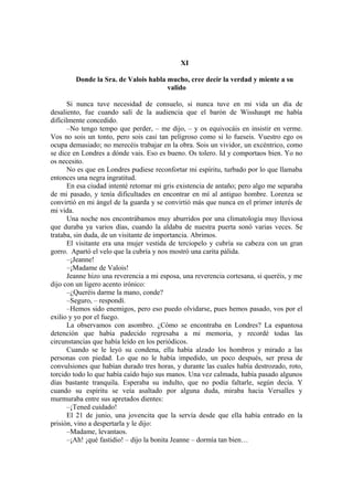 XI
Donde la Sra. de Valois habla mucho, cree decir la verdad y miente a su
valido
Si nunca tuve necesidad de consuelo, si nunca tuve en mi vida un día de
desaliento, fue cuando salí de la audiencia que el barón de Wisshaupt me había
difícilmente concedido.
–No tengo tempo que perder, – me dijo, – y os equivocáis en insistir en verme.
Vos no sois un tonto, pero sois casi tan peligroso como si lo fueseis. Vuestro ego os
ocupa demasiado; no merecéis trabajar en la obra. Sois un vividor, un excéntrico, como
se dice en Londres a dónde vais. Eso es bueno. Os tolero. Id y comportaos bien. Yo no
os necesito.
No es que en Londres pudiese reconfortar mi espíritu, turbado por lo que llamaba
entonces una negra ingratitud.
En esa ciudad intenté retomar mi gris existencia de antaño; pero algo me separaba
de mi pasado, y tenía dificultades en encontrar en mí al antiguo hombre. Lorenza se
convirtió en mi ángel de la guarda y se convirtió más que nunca en el primer interés de
mi vida.
Una noche nos encontrábamos muy aburridos por una climatología muy lluviosa
que duraba ya varios días, cuando la aldaba de nuestra puerta sonó varias veces. Se
trataba, sin duda, de un visitante de importancia. Abrimos.
El visitante era una mujer vestida de terciopelo y cubría su cabeza con un gran
gorro. Apartó el velo que la cubría y nos mostró una carita pálida.
–¡Jeanne!
–¡Madame de Valois!
Jeanne hizo una reverencia a mi esposa, una reverencia cortesana, si queréis, y me
dijo con un ligero acento irónico:
–¿Queréis darme la mano, conde?
–Seguro, – respondí.
–Hemos sido enemigos, pero eso puedo olvidarse, pues hemos pasado, vos por el
exilio y yo por el fuego.
La observamos con asombro. ¿Cómo se encontraba en Londres? La espantosa
detención que había padecido regresaba a mi memoria, y recordé todas las
circunstancias que había leído en los periódicos.
Cuando se le leyó su condena, ella había alzado los hombros y mirado a las
personas con piedad. Lo que no le había impedido, un poco después, ser presa de
convulsiones que habían durado tres horas, y durante las cuales había destrozado, roto,
torcido todo lo que había caído bajo sus manos. Una vez calmada, había pasado algunos
días bastante tranquila. Esperaba su indulto, que no podía faltarle, según decía. Y
cuando su espíritu se veía asaltado por alguna duda, miraba hacia Versalles y
murmuraba entre sus apretados dientes:
–¡Tened cuidado!
El 21 de junio, una jovencita que la servía desde que ella había entrado en la
prisión, vino a despertarla y le dijo:
–Madame, levantaos.
–¡Ah! ¡qué fastidio! – dijo la bonita Jeanne – dormía tan bien…
 