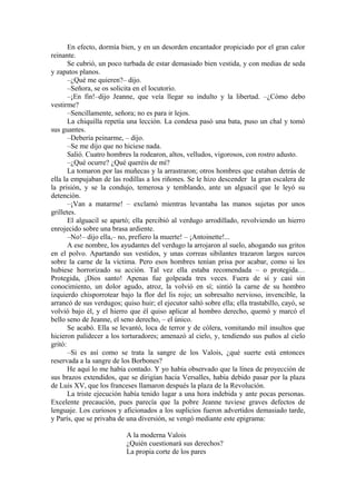 En efecto, dormía bien, y en un desorden encantador propiciado por el gran calor
reinante.
Se cubrió, un poco turbada de estar demasiado bien vestida, y con medias de seda
y zapatos planos.
–¿Qué me quieren?– dijo.
–Señora, se os solicita en el locutorio.
–¡En fin!–dijo Jeanne, que veía llegar su indulto y la libertad. –¿Cómo debo
vestirme?
–Sencillamente, señora; no es para ir lejos.
La chiquilla repetía una lección. La condesa pasó una bata, puso un chal y tomó
sus guantes.
–Debería peinarme, – dijo.
–Se me dijo que no hiciese nada.
Salió. Cuatro hombres la rodearon, altos, velludos, vigorosos, con rostro adusto.
–¿Qué ocurre? ¿Qué queréis de mí?
La tomaron por las muñecas y la arrastraron; otros hombres que estaban detrás de
ella la empujaban de las rodillas a los riñones. Se le hizo descender la gran escalera de
la prisión, y se la condujo, temerosa y temblando, ante un alguacil que le leyó su
detención.
–¡Van a matarme! – exclamó mientras levantaba las manos sujetas por unos
grilletes.
El alguacil se apartó; ella percibió al verdugo arrodillado, revolviendo un hierro
enrojecido sobre una brasa ardiente.
–No!– dijo ella,– no, prefiero la muerte! – ¡Antoinette!...
A ese nombre, los ayudantes del verdugo la arrojaron al suelo, ahogando sus gritos
en el polvo. Apartando sus vestidos, y unas correas sibilantes trazaron largos surcos
sobre la carne de la víctima. Pero esos hombres tenían prisa por acabar, como si les
hubiese horrorizado su acción. Tal vez ella estaba recomendada – o protegida…
Protegida, ¡Dios santo! Apenas fue golpeada tres veces. Fuera de sí y casi sin
conocimiento, un dolor agudo, atroz, la volvió en sí; sintió la carne de su hombro
izquierdo chisporrotear bajo la flor del lis rojo; un sobresalto nervioso, invencible, la
arrancó de sus verdugos; quiso huir; el ejecutor saltó sobre ella; ella trastabillo, cayó, se
volvió bajo él, y el hierro que él quiso aplicar al hombro derecho, quemó y marcó el
bello seno de Jeanne, el seno derecho, – el único.
Se acabó. Ella se levantó, loca de terror y de cólera, vomitando mil insultos que
hicieron palidecer a los torturadores; amenazó al cielo, y, tendiendo sus puños al cielo
gritó:
–Si es así como se trata la sangre de los Valois, ¿qué suerte está entonces
reservada a la sangre de los Borbones?
He aquí lo me había contado. Y yo había observado que la línea de proyección de
sus brazos extendidos, que se dirigían hacia Versalles, había debido pasar por la plaza
de Luis XV, que los franceses llamaron después la plaza de la Revolución.
La triste ejecución había tenido lugar a una hora indebida y ante pocas personas.
Excelente precaución, pues parecía que la pobre Jeanne tuviese graves defectos de
lenguaje. Los curiosos y aficionados a los suplicios fueron advertidos demasiado tarde,
y París, que se privaba de una diversión, se vengó mediante este epigrama:
A la moderna Valois
¿Quién cuestionará sus derechos?
La propia corte de los pares
 