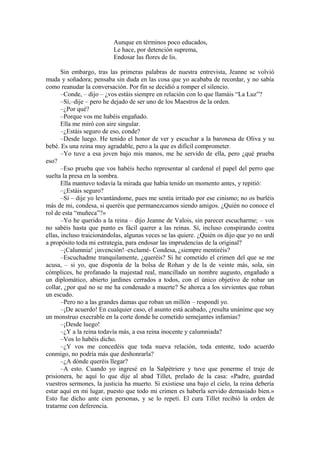 Aunque en términos poco educados,
Le hace, por detención suprema,
Endosar las flores de lis.
Sin embargo, tras las primeras palabras de nuestra entrevista, Jeanne se volvió
muda y soñadora; pensaba sin duda en las cosa que yo acababa de recordar, y no sabía
como reanudar la conversación. Por fin se decidió a romper el silencio.
–Conde, – dijo – ¿vos estáis siempre en relación con lo que llamáis “La Luz”?
–Sí,–dije – pero he dejado de ser uno de los Maestros de la orden.
–¿Por qué?
–Porque vos me habéis engañado.
Ella me miró con aire singular.
–¿Estáis seguro de eso, conde?
–Desde luego. He tenido el honor de ver y escuchar a la baronesa de Oliva y su
bebé. Es una reina muy agradable, pero a la que es difícil comprometer.
–Yo tuve a esa joven bajo mis manos, me he servido de ella, pero ¿qué prueba
eso?
–Eso prueba que vos habéis hecho representar al cardenal el papel del perro que
suelta la presa en la sombra.
Ella mantuvo todavía la mirada que había tenido un momento antes, y repitió:
–¿Estáis seguro?
–Sí – dije yo levantándome, pues me sentía irritado por ese cinismo; no os burléis
más de mi, condesa, si queréis que permanezcamos siendo amigos. ¿Quién no conoce el
rol de esta “muñeca”?»
–Yo he querido a la reina – dijo Jeanne de Valois, sin parecer escucharme; – vos
no sabéis hasta que punto es fácil querer a las reinas. Sí, incluso conspirando contra
ellas, incluso traicionándolas, algunas veces se las quiere. ¿Quién os dijo que yo no urdí
a propósito toda mi estrategia, para endosar las imprudencias de la original?
–¡Calumnia! ¡invención!–exclamé- Condesa, ¿siempre mentiréis?
–Escuchadme tranquilamente, ¿queréis? Si he cometido el crimen del que se me
acusa, – si yo, que disponía de la bolsa de Rohan y de la de veinte más, sola, sin
cómplices, he profanado la majestad real, mancillado un nombre augusto, engañado a
un diplomático, abierto jardines cerrados a todos, con el único objetivo de robar un
collar, ¿por qué no se me ha condenado a muerte? Se ahorca a los sirvientes que roban
un escudo.
–Pero no a las grandes damas que roban un millón – respondí yo.
–¡De acuerdo! En cualquier caso, el asunto está acabado, ¿resulta unánime que soy
un monstruo execrable en la corte donde he cometido semejantes infamias?
–¡Desde luego!
–¿Y a la reina todavía más, a esa reina inocente y calumniada?
–Vos lo habéis dicho.
–¿Y vos me concedéis que toda nueva relación, toda entente, todo acuerdo
conmigo, no podría más que deshonrarla?
–¿A dónde queréis llegar?
–A esto. Cuando yo ingresé en la Salpétriere y tuve que ponerme el traje de
prisionera, he aquí lo que dije al abad Tillet, prelado de la casa: «Padre, guardad
vuestros sermones, la justicia ha muerto. Si existiese una bajo el cielo, la reina debería
estar aquí en mi lugar, puesto que todo mi crimen es haberla servido demasiado bien.»
Esto fue dicho ante cien personas, y se lo repetí. El cura Tillet recibió la orden de
tratarme con deferencia.
 
