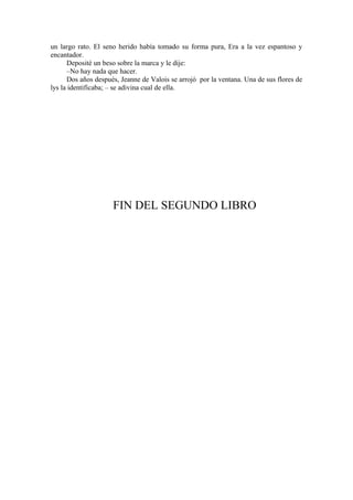 un largo rato. El seno herido había tomado su forma pura, Era a la vez espantoso y
encantador.
Deposité un beso sobre la marca y le dije:
–No hay nada que hacer.
Dos años después, Jeanne de Valois se arrojó por la ventana. Una de sus flores de
lys la identificaba; – se adivina cual de ella.
FIN DEL SEGUNDO LIBRO
 