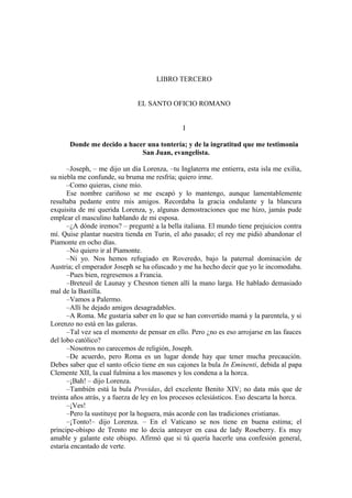 LIBRO TERCERO
EL SANTO OFICIO ROMANO
I
Donde me decido a hacer una tontería; y de la ingratitud que me testimonia
San Juan, evangelista.
–Joseph, – me dijo un día Lorenza, –tu Inglaterra me entierra, esta isla me exilia,
su niebla me confunde, su bruma me resfría; quiero irme.
–Como quieras, cisne mío.
Ese nombre cariñoso se me escapó y lo mantengo, aunque lamentablemente
resultaba pedante entre mis amigos. Recordaba la gracia ondulante y la blancura
exquisita de mi querida Lorenza, y, algunas demostraciones que me hizo, jamás pude
emplear el masculino hablando de mi esposa.
–¿A dónde iremos? – pregunté a la bella italiana. El mundo tiene prejuicios contra
mí. Quise plantar nuestra tienda en Turin, el año pasado; el rey me pidió abandonar el
Piamonte en ocho días.
–No quiero ir al Piamonte.
–Ni yo. Nos hemos refugiado en Roveredo, bajo la paternal dominación de
Austria; el emperador Joseph se ha ofuscado y me ha hecho decir que yo le incomodaba.
–Pues bien, regresemos a Francia.
–Breteuil de Launay y Chesnon tienen allí la mano larga. He hablado demasiado
mal de la Bastilla.
–Vamos a Palermo.
–Allí he dejado amigos desagradables.
–A Roma. Me gustaría saber en lo que se han convertido mamá y la parentela, y si
Lorenzo no está en las galeras.
–Tal vez sea el momento de pensar en ello. Pero ¿no es eso arrojarse en las fauces
del lobo católico?
–Nosotros no carecemos de religión, Joseph.
–De acuerdo, pero Roma es un lugar donde hay que tener mucha precaución.
Debes saber que el santo oficio tiene en sus cajones la bula In Eminenti, debida al papa
Clemente XII, la cual fulmina a los masones y los condena a la horca.
–¡Bah! – dijo Lorenza.
–También está la bula Providas, del excelente Benito XIV; no data más que de
treinta años atrás, y a fuerza de ley en los procesos eclesiásticos. Eso descarta la horca.
–¡Ves!
–Pero la sustituye por la hoguera, más acorde con las tradiciones cristianas.
–¡Tonto!– dijo Lorenza. – En el Vaticano se nos tiene en buena estima; el
príncipe-obispo de Trento me lo decía anteayer en casa de lady Roseberry. Es muy
amable y galante este obispo. Afirmó que si tú quería hacerle una confesión general,
estaría encantado de verte.
 