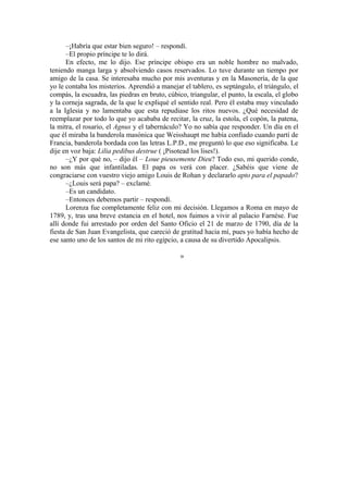 –¡Habría que estar bien seguro! – respondí.
–El propio príncipe te lo dirá.
En efecto, me lo dijo. Ese príncipe obispo era un noble hombre no malvado,
teniendo manga larga y absolviendo casos reservados. Lo tuve durante un tiempo por
amigo de la casa. Se interesaba mucho por mis aventuras y en la Masonería, de la que
yo le contaba los misterios. Aprendió a manejar el tablero, es septángulo, el triángulo, el
compás, la escuadra, las piedras en bruto, cúbico, triangular, el punto, la escala, el globo
y la corneja sagrada, de la que le expliqué el sentido real. Pero él estaba muy vinculado
a la Iglesia y no lamentaba que esta repudiase los ritos nuevos. ¿Qué necesidad de
reemplazar por todo lo que yo acababa de recitar, la cruz, la estola, el copón, la patena,
la mitra, el rosario, el Agnus y el tabernáculo? Yo no sabía que responder. Un día en el
que él miraba la banderola masónica que Weisshaupt me había confiado cuando partí de
Francia, banderola bordada con las letras L.P.D., me preguntó lo que eso significaba. Le
dije en voz baja: Lilia pedibus destrue ( ¡Pisotead los lises!).
–¿Y por qué no, – dijo él – Loue pieusemente Dieu? Todo eso, mi querido conde,
no son más que infantiladas. El papa os verá con placer. ¿Sabéis que viene de
congraciarse con vuestro viejo amigo Louis de Rohan y declararlo apto para el papado?
–¿Louis será papa? – exclamé.
–Es un candidato.
–Entonces debemos partir – respondí.
Lorenza fue completamente feliz con mi decisión. Llegamos a Roma en mayo de
1789, y, tras una breve estancia en el hotel, nos fuimos a vivir al palacio Farnése. Fue
allí donde fui arrestado por orden del Santo Oficio el 21 de marzo de 1790, día de la
fiesta de San Juan Evangelista, que careció de gratitud hacia mí, pues yo había hecho de
ese santo uno de los santos de mi rito egipcio, a causa de su divertido Apocalipsis.
»
 