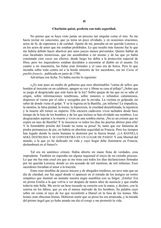 II
Charlatán quizá; profesta con toda seguridad.
No pienso que se haya visto jamás un proceso tan singular como el mío. Se me
hacía recitar mi catecismo, que ya tenía un poco olvidado, y en ocasiones oraciones,
actos de fe, de esperanza y de caridad. Aparte de mí, pensaba en mi querida Lorenza y
en los actos de amor que me estaban prohibidos. Lo que resultó más funesto fue lo que
me habría debido hacer absolver por unos jueces menos prevenidos. Quiero hablar de
esas facultades misteriosas, que me asombraban a mí mismo y de las que yo había
constatado cien veces sus efectos; desde luego los debía a la protección especial de
Dios; pero los inquisidores estaban decididos a encontrar al diablo en el asunto. En
cuanto a mi masonería, las bulas eran formales y el caso era de horca. Pero lo que
incitaba sobre todo contra mí a la horda siniestra de los sacerdotes, era mi Carta al
pueblo francés, publicada en junio de 1786.
Adviértase esa fecha. Yo había escrito lo siguiente:
«¿Es este pues un medio de gobierno que esos abominables “cartas de sello» que
hunden al inocente en un calabozo, apagan su voz y libran su casa al pillaje? ¿Sobre que
se juzga al desgraciado que está fuera de la ley? Sobre quejas de las que no se sabe el
origen, sobre informaciones tenebrosas, sobre rumores o infundios calumniosos,
dispersos al viento por el odio y recogidos por la envidia. La víctima es golpeada sin
saber de donde viene el golpe. Y se le ingresa en la Bastilla, ¡un infierno! La impudicia,
la mentira, la falsa piedad, la ironía, la hipocresía, la crueldad desenfrenada, la injusticia
y la muerte allí tienen su imperio. Ella encierra cadáveres vivos tachados desde hace
tiempo de la lista de los hombres y de los que incluso se han olvidado sus nombres. Los
desgraciados aspiran a la muerte y viven en una sombra eterna. ¡No es un crimen que no
expire un mes de Bastilla! Y la inocencia ve todos los días las puertas abrirse para ella!
Y la formidable prisión del Estado no toma su presa! Si, tanto que ese fantasma de
piedra permanezca de pie, no habría en absoluta seguridad en Francia. Pero los tiempos
han legado donde la razón humana la destruirá por la fuerza brutal. ¡LA BASTILLA
SERÁ DESTRUIDA Y SE CONVERTIRÁ EN UN LUGAR DE PASEO! Y esta libertad del
mundo, a la que yo he dedicado mi vida y cuyo hogar debe iluminarse en Francia,
deslumbrará en el futuro!»
Tal era mi auténtico crimen. Había abierto mi mano llena de verdades, cosa
imprudente. También no esperaba sin alguna inquietud el inicio de mi extraño proceso.
Lo que me fue más cruel era que se me traía casi todos los días declaraciones firmadas
por mi querida Lorenza, donde yo era acusado de mil mentiras, de mil infamias. Esos
sacerdotes forzaban el amor a la traición.
Entre esas tinieblas de jueces inicuos y de abogados traidores, no tuve más que un
día de claridad; ese fue aquel donde vi aparecer en el estrado de los testigos un rostro
simpático que iluminó un instante nuestra negra asamblea con su fulgor. ¡Emilia! Era
mi prima Emilia a la que volvía a ver después de tantos años de ausencia y que estaba
todavía más bella. Me envío un beso tocando su corazón con la mano, y declaro, con la
sonrisa en los labios, que yo era el menos malvado de los hombres. Su palabra cayó
sobre mí como el rayo de luz que reconfortó a Daniel en la fosa de los leones. Mis
leones eran obscenas hienas. Debieron sentir que su presa les era arrancada, y la mirada
del primer ángel que yo hube amado me dio el coraje y me prometió la vida.
 