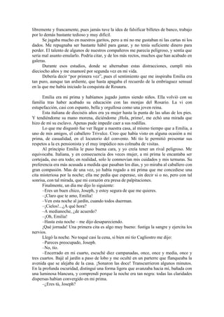 libremente y francamente, pues jamás tuve la idea de falsificar billetes de banco, trabajo
por lo demás bastante tedioso y muy difícil.
Se jugaba mucho en nuestros garitos, pero a mí no me gustaban ni las cartas ni los
dados. Me repugnaba ser bastante hábil para ganar, y no tenía suficiente dinero para
perder. El talento de algunos de nuestros compañeros me parecía peligroso, y sentía que
sería mal asunto emularlo. Podría citar, y de los más rectos, muchos que han acabado en
galeras.
Durante esos estudios, donde se alternaban estas distracciones, cumplí mis
dieciocho años y me enamoré por segunda vez en mi vida.
Debería decir “por primera vez”, pues el sentimiento que me inspiraba Emilia era
tan puro, aunque tan ardiente, que hasta apagaba el recuerdo de la embriaguez sensual
en la que me había iniciado la conquista de Rosaura.
Emilia era mi prima y habíamos jugado juntos siendo niños. Ella volvió con su
familia tras haber acabado su educación con las monjas del Rosario. La vi con
estupefacción, casi con espanto, bella y orgullosa como una joven reina.
Esta italiana de dieciséis años era ya mujer hasta la punta de las uñas de los pies.
Y tendiéndome su mano morena, diciéndome ¡Hola, primo!, me echó una mirada que
hizo de mí su esclavo. Apenas pude impedir caer a sus rodillas.
Lo que me disgustó fue ver llegar a nuestra casa, al mismo tiempo que a Emilia, a
uno de mis amigos, el caballero Trivulce. Creo que había visto en alguna ocasión a mi
prima, de casualidad, en el locutorio del convento. Mi tío le permitió presentar sus
respetos a la ex pensionista y el muy impúdico nos colmaba de visitas.
Al principio Emilia le puso buena cara, y yo creía tener un rival peligroso. Me
equivocaba. Italiana, y en consecuencia dos veces mujer, a mi prima le encantaba ser
cortejada, eso era todo; en realidad, solo le conmovían mis cuidados y mis ternuras. Su
preferencia era más acusada a medida que pasaban los días, y yo miraba al caballero con
gran compasión. Mas de una vez, yo había rogado a mi prima que me concediese una
cita misteriosa por la noche; ella me pedía que esperase, sin decir si o no, pero con tal
sonrisa, con tal mirada, que mi corazón era presa de palpitaciones.
Finalmente, un día me dijo lo siguiente:
–Eres un buen chico, Joseph, y estoy segura de que me quieres.
–¡Claro que te amo, Emilia!
–Ven esta noche al jardín, cuando todos duerman.
–¡Cielos!...¿A qué hora?
–A medianoche, ¿de acuerdo?
–¡Oh, Emilia!
–Hasta esta noche – me dijo desapareciendo.
¡Qué jornada! Una primera cita es algo muy bueno: fustiga la sangre y ejercita los
nervios.
Llegó la noche. No toqué casi la cena, si bien mi tío Cagliostro me dijo:
–Pareces preocupado, Joseph.
–No, tío.
–Encerrado en mi cuarto, escuché diez campanadas, once, once y media, once y
tres cuartos. Bajé al jardín a paso de lobo y me oculté en un parterre que flanqueaba la
avenida que se alejaba de la casa. ¡Sonaron las doce! Transcurrieron algunos minutos.
En la profunda oscuridad, distinguí una forma ligera que avanzaba hacia mí, bañada con
una luminosa blancura, y comprendí porque la noche era tan negra: todas las claridades
dispersas habían convergido en mi prima.
–¿Eres tú, Joseph?
 