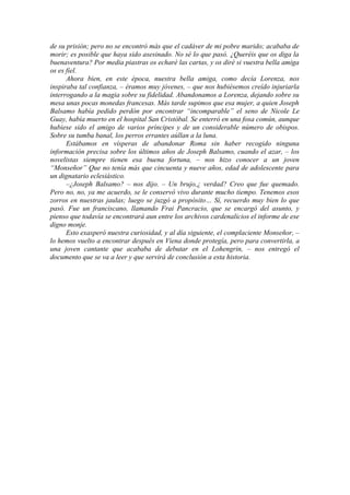 de su prisión; pero no se encontró más que el cadáver de mi pobre marido; acababa de
morir; es posible que haya sido asesinado. No sé lo que pasó. ¿Queréis que os diga la
buenaventura? Por media piastras os echaré las cartas, y os diré si vuestra bella amiga
os es fiel.
Ahora bien, en este época, nuestra bella amiga, como decía Lorenza, nos
inspiraba tal confianza, – éramos muy jóvenes, – que nos hubiésemos creído injuriarla
interrogando a la magia sobre su fidelidad. Abandonamos a Lorenza, dejando sobre su
mesa unas pocas monedas francesas. Más tarde supimos que esa mujer, a quien Joseph
Balsamo había pedido perdón por encontrar “incomparable” el seno de Nicole Le
Guay, había muerto en el hospital San Cristóbal. Se enterró en una fosa común, aunque
hubiese sido el amigo de varios príncipes y de un considerable número de obispos.
Sobre su tumba banal, los perros errantes aúllan a la luna.
Estábamos en vísperas de abandonar Roma sin haber recogido ninguna
información precisa sobre los últimos años de Joseph Balsamo, cuando el azar, – los
novelistas siempre tienen esa buena fortuna, – nos hizo conocer a un joven
“Monseñor” Que no tenía más que cincuenta y nueve años, edad de adolescente para
un dignatario eclesiástico.
–¿Joseph Balsamo? – nos dijo. – Un brujo,¿ verdad? Creo que fue quemado.
Pero no, no, ya me acuerdo, se le conservó vivo durante mucho tiempo. Tenemos esos
zorros en nuestras jaulas; luego se juzgó a propósito… Sí, recuerdo muy bien lo que
pasó. Fue un franciscano, llamando Frai Pancracio, que se encargó del asunto, y
pienso que todavía se encontrará aun entre los archivos cardenalicios el informe de ese
digno monje.
Esto exasperó nuestra curiosidad, y al día siguiente, el complaciente Monseñor, –
lo hemos vuelto a encontrar después en Viena donde protegía, pero para convertirla, a
una joven cantante que acababa de debutar en el Lohengrin, – nos entregó el
documento que se va a leer y que servirá de conclusión a esta historia.
 