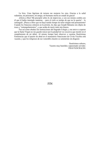 La hizo. Unas lágrimas de ternura me mojaron los ojos. Gracias a la señal
redentora, mi prisionero, mi amigo, mi hermano moría en estado de gracia!
¡Gloria a Dios! Me precipité sobre él, de improviso, y con ese mismo cordón con
él que él había intentado matarme, – pero el cielo es testigo de que no lo quería! – lo
estrangulé. ¡Plazca a Dios que no haya tenido tiempo de tener ningún mal pensamiento!
Cuando los franceses entraron en la prisión, les dije que Joseph Balsamo era objeto de
toses y “estrangulamientos”, y que acaba de morir entre mis brazos.
Fue así como obedecí las instrucciones del Sagrado Colegio, y me atrevo a esperar
que la Santa Virgen no me guarde rencor por la piedad tal vez excesiva que mostré en el
cumplimiento de mi deber. Al mismo tiempo haré observar a vuestras Ilustrísimas
Eminencias que el puesto de abad en el monasterio franciscano de Civita Vecchia está
vacante, y que los religiosos de ese venerable claustro se someterían sin disgusto
Ilustrísimos señores,
Vuestro muy humilde y apasionado servidor.
FRAI PANCRACIO.
FIN
 