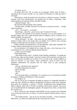 –Sí, prima, soy yo.
No puede decir más. Mi voz moría en mi garganta. Emilia tomó mi brazo y
caminamos por la oscura avenida. Yo, tan valiente con Rosaura, no sabía que decir a
este ángel.
Tenía ganas y miedo de tomarla entre mis brazos y cubrirla de caricias. Temblaba
mientras estos locos pensamientos me pasaban por la cabeza. Finalmente, como
impacientada por mi silencia, Emilia se decidió a hablar.
–¡Querido Joseph!– dijo…
Me estremecí deliciosamente. Ella continuó:
–Estamos solos, ¿verdad? Acércate a mí, más aún, y escucha mi secreto…. Joseph,
¡tengo un amante!
–¿Tú?... ¿Tú, Emilia?... ¡un amante!
–Desde luego – dijo ella;– ¿acaso no me crees? Se trata de Trivulce.
–¡Trivulce! ¡Ah! entiendo. Es un amante, de acuerdo, y yo soy otro también. ¿Y el
hermano Peppo, que viene a pedir limosna todos los sábados y que se te declara, es tu
amante también? Así hacen tres.
–¿Estás delirando?– me dijo.– ¿Me tomas por una chiquilla? El caballero es mi
amante; tú debes saber lo que quiere decir esa palabra. Si te confieso esto es porque
contamos contigo para que nos ayudes en nuestros amoríos…
Podéis concebir mi estupefacción y mi desesperación. ¿Qué podía responder? No
lo sabía. Sentí de repente algo que me cayó en la cabeza.
Era un bastonazo. Fue seguido de otro, luego otro más, y otro, hasta que mi tío,
reconociendo mi voz, se detuvo súbitamente para decirme:
–¡Cómo! ¿eres tú, Joseph?
Emilia había huido.
–¿Qué diantres haces aquí?– continuó el buen hombre estupefacto. Te tomaba por
Trivulce que, según me han contado, viene por la noche a dar la serenata a mi hija. Es la
hora y el momento de hablar con tu prima. Tú la ves todo el día y puedes hablarle en
todos los rincones. ¿A qué vienen tantos cuchicheos? ¿Acaso la amas? Eso me
agradaría sobremanera. He pensado más de veinte veces en que contrajeseis
matrimonio.
–¡Ah! tío, ¡qué bastón más espantoso!
–Lo había elegido para la ocasión.
–Me ha roto algo.
–Tal vez.
–¡Oh!
–Sí, te he hecho daño, lo comprendo. Ve a acostarte, no es el momento de hablar
de negocios. Mañana ya hablaremos. Ahora no quiero.
–Yo tampoco, tío.
¡Oh, no! No era ese el momento de hablar de negocios. Es imposible describir la
noche que pasé. Mordía mis sábanas, despedazaba el cabezal, emitía gritos absurdos,
tenía ganas de levantarme y asesinar a Trivulce. Simplemente para tranquilizarme.
Matar a alguien, sobre todo a Trivulce, me hubiese sido de gran consuelo. Tan era así
que me quedé dormido de madrugada, agotado. Me desperté muy tarde y no bajé hasta
que se puso el sol.
Mi tío sonreía con aire animado; Emilia bajaba los ojos y parecía muy interesada
en la costura que tenía entre sus manos. Yo tenía un aspecto bastante penoso, como es
natural.
–¡Eh! Puedes besarla, – dijo mi tío con una buena carcajada. – Vamos muchacha,
déjate besar. ¡Le debes una indemnización por lo que pasó ayer noche!
 