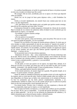 Lo confieso humildemente; al recibir la autorización de besar a mi prima no pensé
en otra cosa, excepto en el placer que iba a sentir.
Me acerqué. Ella me miró, asombrada, pero no se opuso a los besos que deposité
sobre sus mejillas.
Hecho eso, mi tío juzgó de buen gusto dejarnos solos, y salió frotándose las
manos.
Emilia se levantó rápidamente, me arrastró hacia una ventana para leer en mis
ojos, y me dijo alegremente:
–¡Ah! ¡qué bueno eres! ¡Has dejado creer a mi padre que querías casarte conmigo,
para desviar las sospechas que tiene sobre Trivulce!
Continuemos diciendo la verdad; pongamos al desnudo las vilezas de mi corazón.
Bajo la mirada de esa criatura tan seductora, había olvidado la cruel confesión que me
había hecho la víspera, y le respondí:
–En realidad, yo quiero casarme contigo.
–¡Eso es imposible!
–¿No me quieres ni un poquito?
–Sí, tanto como quieras, como una hermana, como una prima. Pero una no se casa
con quien ha jugado de pequeña. ¿Ya no te acuerdas?
Enrojecí con esa alusión a los juegos de nuestra primera infancia. Es cierto que en
otros tiempos yo había representado en más de una ocasión al “maestro de escuela” y
corregido a la pequeña niña de un modo indiscreto y completamente íntimo. Pero eso no
impide amarse. Al contrario. En una palabra, yo hubiese tomado a la ingrata por esposa
en ese mismo instante, por poco que ella hubiese querido responder por su futura
fidelidad, – e incluso sin eso.
No me permitió tener ni la más mínima esperanza.
–Dejémonos de locuras – dijo – estoy comprometida con Trivulce desde hace más
de un año. Me ha escrito, me ha hablado, nos hemos amado; seré la Señora de Trivulce
dese el momento que nuestros padres lo permitan. Mientras esperamos, contamos con
vernos lo más a menudo posible, y, gracias a ti, no será difícil.
–¡Gracias a mí!
–Sí. Mi padre, al creer que quieres ser mi esposo, me dejará libre; además, tú le
dirás que Trivulce es tu amigo, que tienes que verle en casa todos los días, por la noche
también. ¿Entiendes? ¡Ah, querido Joseph! ¡Cómo te bendeciremos, Trivulce y yo!
–Prima, ¿qué papel quieres hacerme representar?
–El de nuestro protector, de nuestro ángel de la guarda. Mi querido Joseph, no te
niegues. Te querré mucho, te besaré. ¿Quieres?
Jamás he sabido la cantidad de demonios que pueden existir en la más angélica de
las mujeres, pero es cierto que ahí están. Emilia se había sentado sobre mis rodillas; sus
ojos fulguraban con llamas que ya había visto anteriormente en la mirada de Rosaura.
Le hice los juramentos que me dictó; pareció completamente satisfecha, y yo,
cobardemente, también lo estaba. Fue ese día cuando advertí que el cuello de mi prima
tenía un olor muy pronunciado a clavel quemado por el sol.
Esa misma noche, Trivulce vino a visitarnos, con aire respetuoso y discreto del
cual yo comprendía, mejor que la víspera, su cruel significado.
Besó la mano de Emilia a la francesa, y se mostró más cariñoso que de costumbre.
Fue un error. Mi tío, que ya sospechaba, – se acordó del garrote destinado a Trivulce y
que yo había padecido, – mi tio no vio sin irritación las galanterías del caballero, y le
indicó claramente que se fuera de buenos modos y definitivamente.
Una hora después, Emilia vino a buscarme a mi cuarto.
 