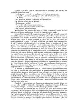 –Joseph, – me dijo, –¿es así como cumples tus promesas? ¿Por qué no has
defendido al caballero antes?
–Por desgracia, – respondí – es que he cometido la tontería de amarte.
–Sí, sí, ya lo sé. Escucha, aquí tengo una carta; se la llevarás a Trivulce.
–¡Oh, prima!
–¿Por qué no? Si me amas, debes amar estar a mi servicio.
–De acuerdo, lo haré, pero no por nada.
–¿Qué quieres a cambio?
–Un beso por cada carta que me encargues.
–Pero, Joseph, sin duda escribiré muchas cartas!
–¡Ah! ¡muchas, pero no bastantes!
No recuerdo lo que respondió mi prima; pero creo recordar que, cuando se retiró
yo había recibido por adelantado el precio de un gran número de recados.
Así que fui el mensajero de los dos enamorados. Desde que salí de la casa de mi
tío, estaba seguro de encontrarme con el caballero emboscado a alguna distancia y
esperándome con ansiedad. Realmente estaba muy prendado. Pasábamos nuestras
veladas juntos. Jamás se hartaba de hablar de Emilia. Por otra parte, con Emilia, yo
esperaba hablar de Trivulce. Él me decía lo bella que era; ella me decía lo apuesto que
él era. Trivulce me colmaba de regalos y me prestaba dinero; yo aceptaba todo de buen
grado. Como teníamos la misma talla, yo ponía sus trajes que me sentaban muy bien, y
algunas veces olvidaba devolvérselos. Eso complacía a Emilia y le hacía ilusión.
Trivulce tenía la costumbre de perfumarse de ámbar, sin exceso y de un modo galante;
cuando yo llevaba puesto uno de sus trajes y en el que mi prima reconocía el olor, me
besaba con más placer. Realmente había acabado por interesarme en esos amores que
me hacían la vida encantadora. Les permitía encontrarse por las noches en el jardín,
pero en raras ocasiones, y eso les costaba caro. No los abandonaba en esas ocasiones,
pues me consideraba el guardián del honor de la familia. Sin embargo los asuntos no se
arreglaban; la época fijada por mi tío para mi boda con Emilia se acercaba y, por otra
parte, los padres del caballero, cuyas riquezas habrían sin duda modificado la decisión
del tío, resistían a todas las súplicas de Trivulce y amenazaban con hacerle encerrar.
Más o menos desesperado, el pobre muchacho decidió huir, y su elocuencia fue tal que
mi prima se dedicó a acompañarle.
Ni pidieron mi consentimiento, pues ni Trivulce ni Emilia hablaban de llevarme
con ellos. Su ingratitud me afectó penosamente. Al principio me opuse a su huida de un
modo absoluto. No puedo decir lo que le costó a Trivulce convencerme, pues se me
creería interesado. Todos sus esfuerzos no hubiesen bastado si Emilia no hubiese
mediado. Desde el primer momento en el que yo me sacrificaba por mi rival, ella había
podido apreciar mi cariño apasionado, mi devoción absoluta. Ella ya no me regateaba
besos. Nuestra amistad había llegado a tal grado de confianza que no teníamos nada que
rechazarnos el uno al otro.
Cuando la vi llorar de pena por abandonarme, y cuando me permitió detener sus
sollozos sobre sus labios, me decidí a dejarla partir. Me juró que jamás me olvidaría, y
sin quererme anticipar a los acontecimientos, declaré que ella tenía palabra.
Mi tío quedó muy apenado por este suceso del que quiso injustamente hacerme
responsable. Me reprochaba no haber vigilado a mi novia lo suficientemente cerca. Sin
embargo, la pena profunda que me causaba la lejanía de Emilia acabó por acercarnos.
Aprovechaba para defender la causa de los fugitivos que me daban noticias de vez en
cuando. Los abuelos de Trivulce fueron los primeros en rendirse y vinieron a ver a mi
tío que, finalmente, se doblegó. Con un perdón general terminó esta historia, y los dos
 