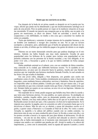 V
Siento que me convierto en un dios.
Fue después de la boda de mi prima cuando se despertó en mí la pasión por los
viajes, afición que jamás me ha abandonado y que tan insuficientemente satisfago en el
patio de esta prisión. Pero no podía pensar en viajar en la mediocre situación en la que
me encontraba. El mundo me parecía una conquista que se me debía; uno no parte a la
guerra sin municiones, es decir sin dinero. Toda mi actividad, a través de mis
ocupaciones y mis debilidades, no tendía a otra cosa que a encontrar los medios de
entrar en campaña.
Tenía que desbrozar y sementar el campo inmenso de la estupidez humana, y era
un hombre con tendencia a recoger dos cosechas en una. No es que no tuviese
escrúpulos y principios; pero, admitiendo que el hecho de apropiarse del dinero de los
demás es un robo, el tributo que los imbéciles pagan a las gentes de talento es un simple
canon.
Palermo era un teatro demasiado estrecho para que pudiese desplegar en él mis
talentos. Además me había forjado una muy mala reputación. Gozaba de gran
popularidad entre los bribones de la ciudad, pero incluso esta popularidad no me
permitía codearme con las personas de la buena sociedad, y me veía obligado, al no
poder vivir solo, a frecuentar a gente a la que no habría confiado mi bolsa aunque
tuviese una.
Había entablado amistad en el cabaret, creo, con un vendedor de falsos remedios,
muy conocido en la ciudad, que elaboraba hermosas recetas. Yo lo ayudaba en sus
manipulaciones, un poco por mi atracción hacia la química, mucho por una fantasía
amorosa que me inspiraba una hermosa muchacha llamada Fiorella, la cual actuaba en
las ferias a las que acudía el charlatán.
Era una joven rubia, delgada y bien dispuesta, con grandes ojos azules tan
cambiantes como el cielo. Tenía modales extrañamente provocadores, tanto a fuerza de
languidez, como mediante bruscos sobresaltos; nerviosa y fantástica, llena de caprichos,
era imposible saber su última palabra. Lloraba por nada, reía por menos aún, y lo que
me sorprendía era que reía a menudo cuando tenía que llorar y lloraba cuando tenía que
reír. Siempre había un suspiro en sus sonrisas, un arco iris en sus lágrimas. Además era
virtuosa, – según afirmaba.
Sin responder de su virtud, puedo asegurar que bailaba muy bien sobre la cuerda y
que tenía unas hermosas piernas. En una palabra, un sujeto precioso. Se prodigaba en
melindres, cantaba, tragaba sables, pero no demasiado grandes, pues tenía una boca
pequeña. Además, con muy mala cabeza, había días en los que no se podía hacer nada.
Rechazaba actuar sin decir por qué, e iba a pasearse a la hora de la representación. Se le
imponía una sanción; la pagaba, pero no consentía en subir al escenario hasta que se le
devolviese el dinero. Más de una vez se obstinó, a pesar del desenlace escrito en el
guión, a querer casar a Pancracio o a Casandra al final de la obra. No venía a cuento.
Arrojaba su zapatilla a la cabeza del público cuando este no estaba contento. La
detuvieron más de una vez para conducirla ante el juez; lo llevaba a cenar con ella, y en
los postres enviaba a buscar a la esposa del juez para delatar al delincuente. Un día de
tormenta, – era uno de sus días malos,– un policía mal educado se atrevió a silbarle
porque ella se había interrumpido en el momento más interesante de la comedia para
comprar una sandía a un vendedor que pasaba por allí. Arrojó la sandía a la cabeza del
impertinente, y, como este la amenazaba, tomó la espada del apuesto Leandro y corrió
 